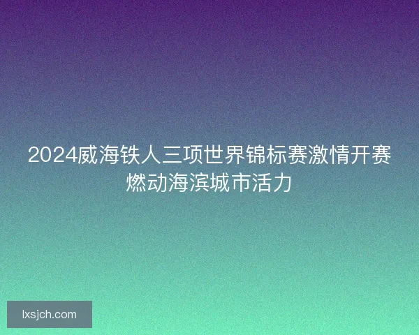 2024威海铁人三项世界锦标赛激情开赛燃动海滨城市活力