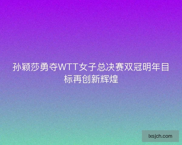 孙颖莎勇夺WTT女子总决赛双冠明年目标再创新辉煌
