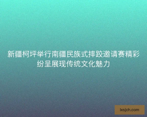新疆柯坪举行南疆民族式摔跤邀请赛精彩纷呈展现传统文化魅力