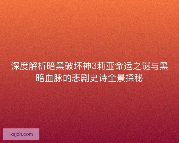 深度解析暗黑破坏神3莉亚命运之谜与黑暗血脉的悲剧史诗全景探秘