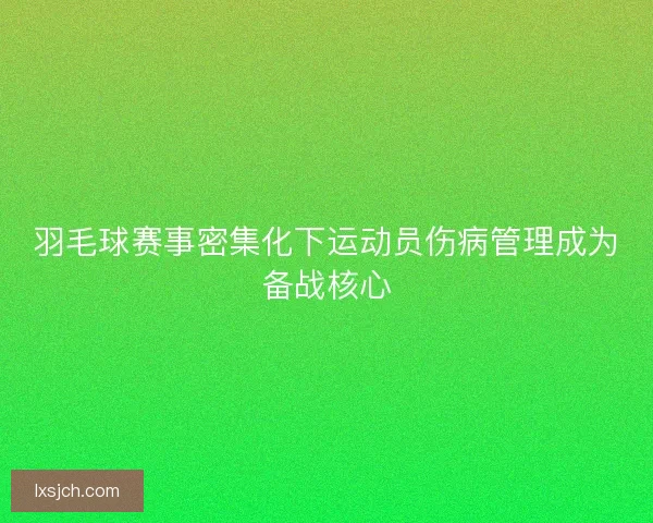 羽毛球赛事密集化下运动员伤病管理成为备战核心